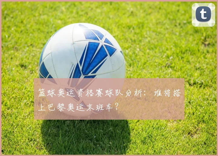 篮球奥运资格赛球队分析：谁将搭上巴黎奥运末班车？