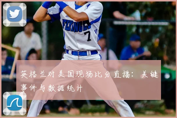 英格兰对美国现场比分直播：关键事件与数据统计