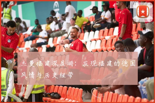 杰曼福建深度游：发现福建的德国风情与历史纽带