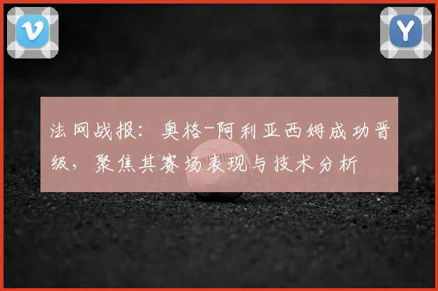 法网战报：奥格-阿利亚西姆成功晋级，聚焦其赛场表现与技术分析
