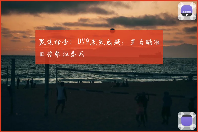 聚焦转会：DV9未来成疑，罗马瞄准旧将弗拉泰西