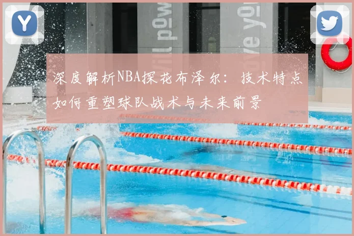 深度解析NBA探花布泽尔：技术特点如何重塑球队战术与未来前景