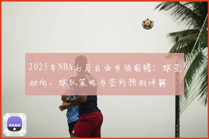 2025年NBA七月自由市场前瞻：球星动向、球队策略与签约预测详解