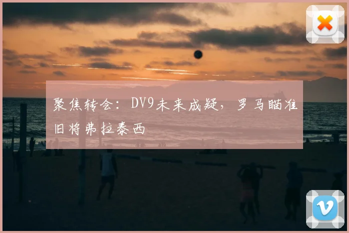聚焦转会：DV9未来成疑，罗马瞄准旧将弗拉泰西