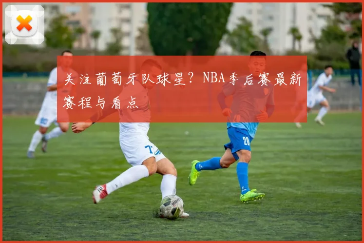 关注葡萄牙队球星？NBA季后赛最新赛程与看点