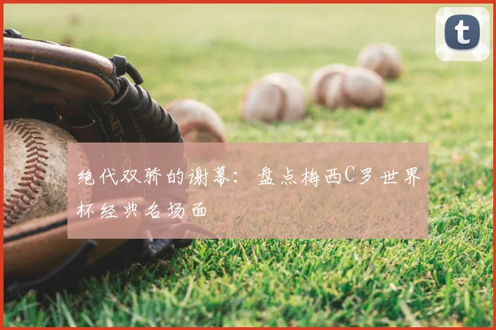 绝代双骄的谢幕：盘点梅西C罗世界杯经典名场面