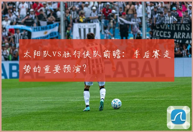 太阳队vs独行侠队前瞻：季后赛走势的重要预演？