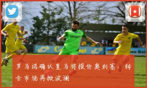 罗马诺确认皇马将报价奥利塞，转会市场再掀波澜