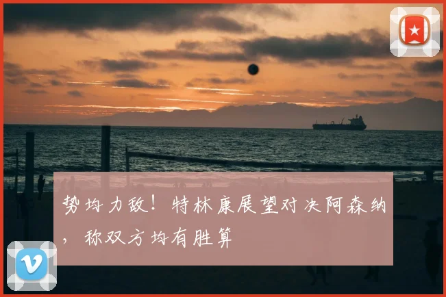 势均力敌！特林康展望对决阿森纳，称双方均有胜算