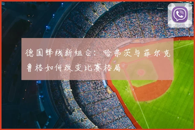 德国锋线新组合:哈弗茨与菲尔克鲁格如何改变比赛格局