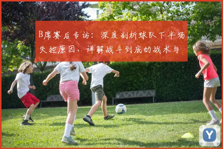 B席赛后专访：深度剖析球队下半场失控原因，详解战斗到底的战术与决心
