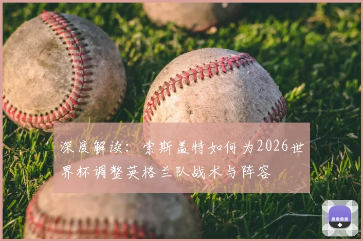 深度解读：索斯盖特如何为2026世界杯调整英格兰队战术与阵容