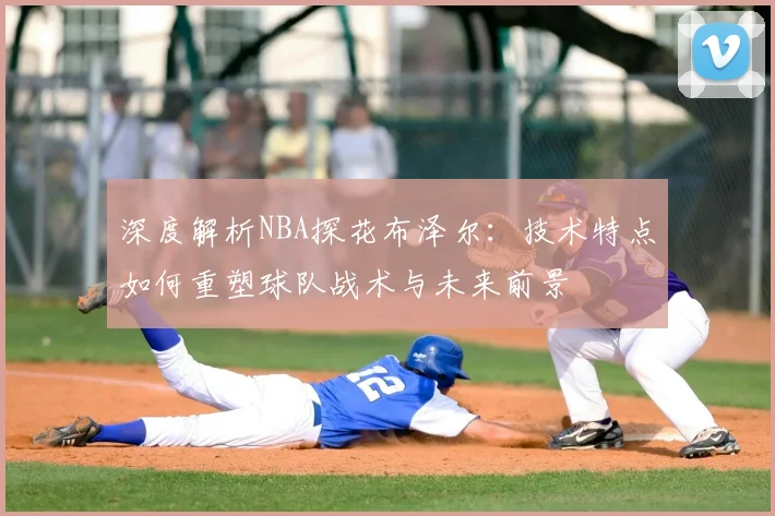 深度解析NBA探花布泽尔：技术特点如何重塑球队战术与未来前景