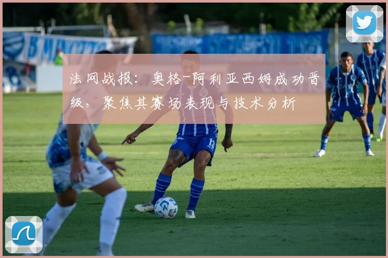 法网战报：奥格-阿利亚西姆成功晋级，聚焦其赛场表现与技术分析