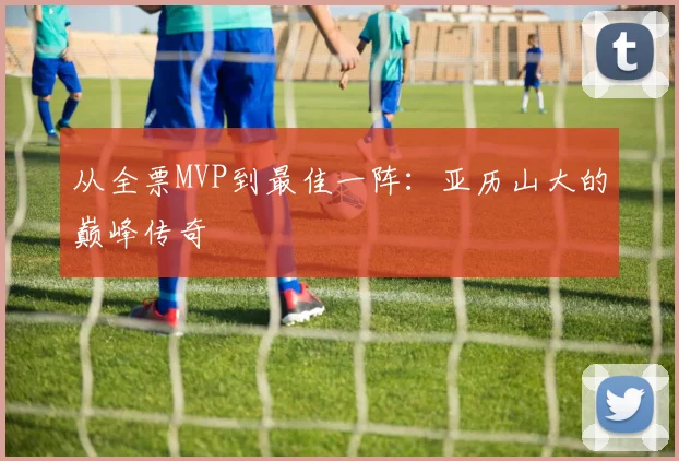 从全票MVP到最佳一阵：亚历山大的巅峰传奇